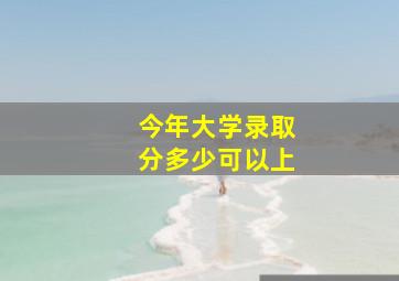 今年大学录取分多少可以上