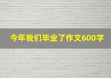 今年我们毕业了作文600字