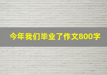 今年我们毕业了作文800字