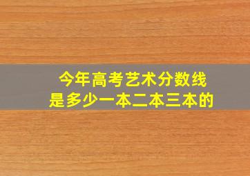 今年高考艺术分数线是多少一本二本三本的