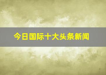 今日国际十大头条新闻