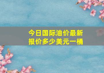 今日国际油价最新报价多少美元一桶