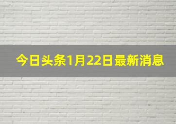 今日头条1月22日最新消息