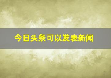 今日头条可以发表新闻