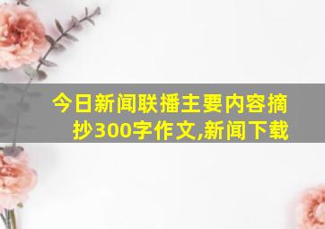 今日新闻联播主要内容摘抄300字作文,新闻下载