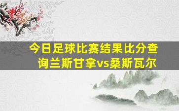 今日足球比赛结果比分查询兰斯甘拿vs桑斯瓦尔