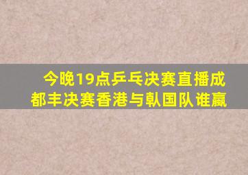 今晚19点乒乓决赛直播成都丰决赛香港与倝国队谁蠃