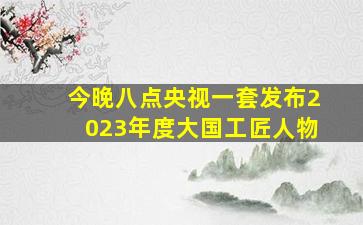 今晚八点央视一套发布2023年度大国工匠人物