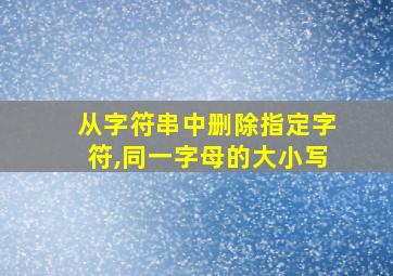 从字符串中删除指定字符,同一字母的大小写