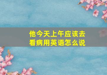 他今天上午应该去看病用英语怎么说