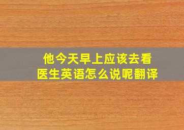 他今天早上应该去看医生英语怎么说呢翻译