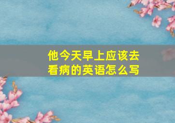 他今天早上应该去看病的英语怎么写