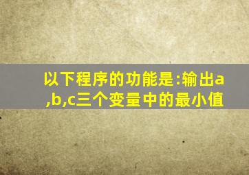 以下程序的功能是:输出a,b,c三个变量中的最小值