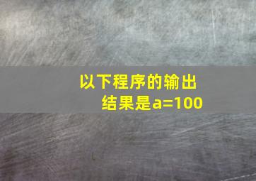 以下程序的输出结果是a=100