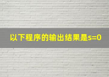 以下程序的输出结果是s=0