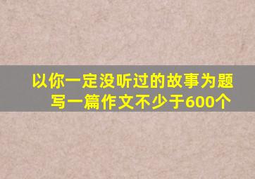 以你一定没听过的故事为题写一篇作文不少于600个