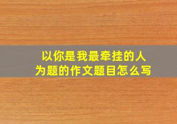 以你是我最牵挂的人为题的作文题目怎么写