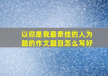 以你是我最牵挂的人为题的作文题目怎么写好