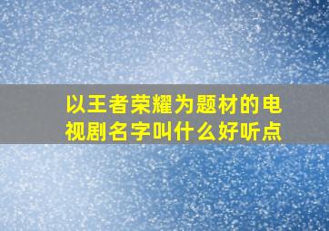 以王者荣耀为题材的电视剧名字叫什么好听点