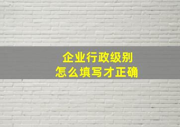 企业行政级别怎么填写才正确