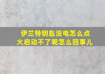 伊兰特钥匙没电怎么点火启动不了呢怎么回事儿