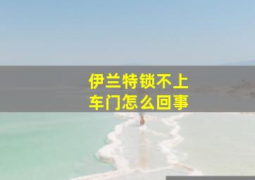 伊兰特锁不上车门怎么回事