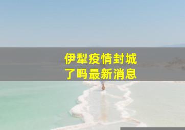 伊犁疫情封城了吗最新消息