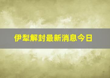 伊犁解封最新消息今日