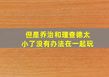 但是乔治和理查德太小了没有办法在一起玩