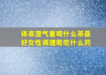 体寒湿气重喝什么茶最好女性调理呢吃什么药