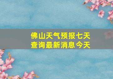 佛山天气预报七天查询最新消息今天