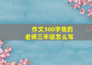 作文300字我的老师三年级怎么写