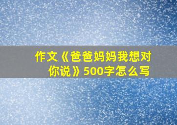 作文《爸爸妈妈我想对你说》500字怎么写