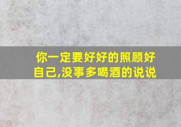 你一定要好好的照顾好自己,没事多喝酒的说说