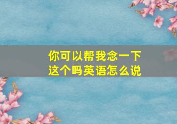 你可以帮我念一下这个吗英语怎么说