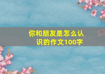 你和朋友是怎么认识的作文100字