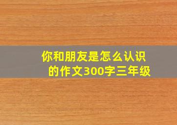 你和朋友是怎么认识的作文300字三年级