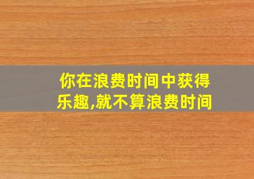 你在浪费时间中获得乐趣,就不算浪费时间