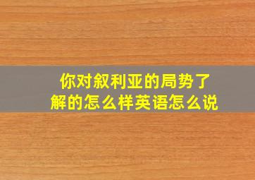 你对叙利亚的局势了解的怎么样英语怎么说