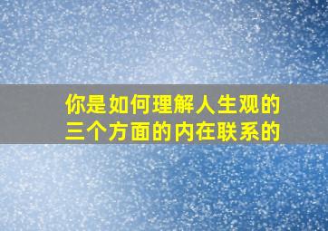 你是如何理解人生观的三个方面的内在联系的