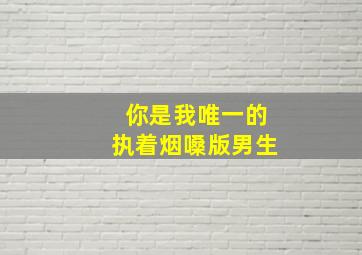 你是我唯一的执着烟嗓版男生