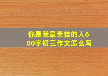 你是我最牵挂的人600字初三作文怎么写