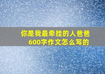 你是我最牵挂的人爸爸600字作文怎么写的