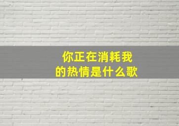 你正在消耗我的热情是什么歌