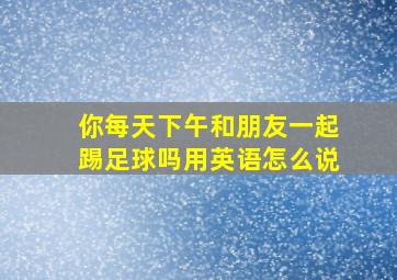 你每天下午和朋友一起踢足球吗用英语怎么说