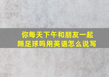 你每天下午和朋友一起踢足球吗用英语怎么说写