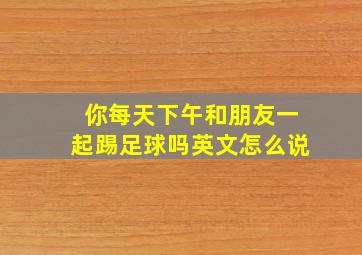 你每天下午和朋友一起踢足球吗英文怎么说