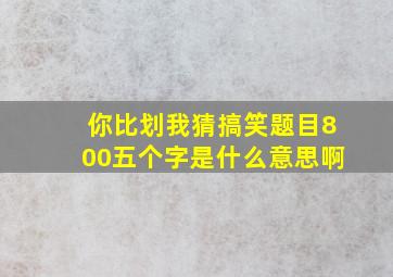 你比划我猜搞笑题目800五个字是什么意思啊