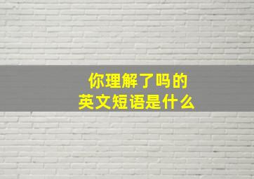 你理解了吗的英文短语是什么