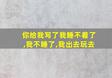 你给我写了我睡不着了,我不睡了,我出去玩去